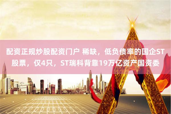 配资正规炒股配资门户 稀缺，低负债率的国企ST股票，仅4只，ST瑞科背靠19万亿资产国资委