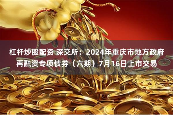 杠杆炒股配资 深交所：2024年重庆市地方政府再融资专项债券（六期）7月16日上市交易