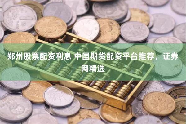 郑州股票配资利息 中国期货配资平台推荐，证券网精选