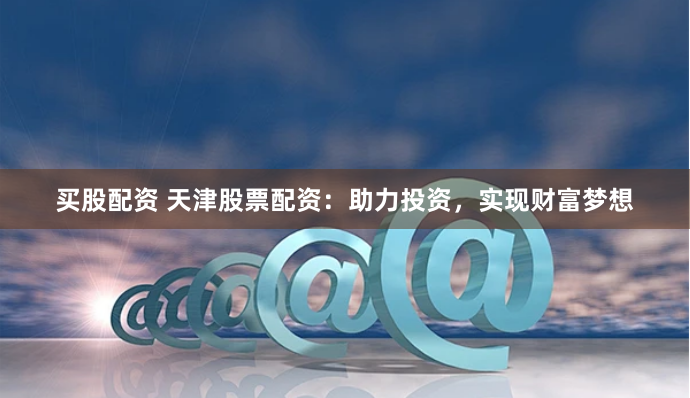 买股配资 天津股票配资：助力投资，实现财富梦想
