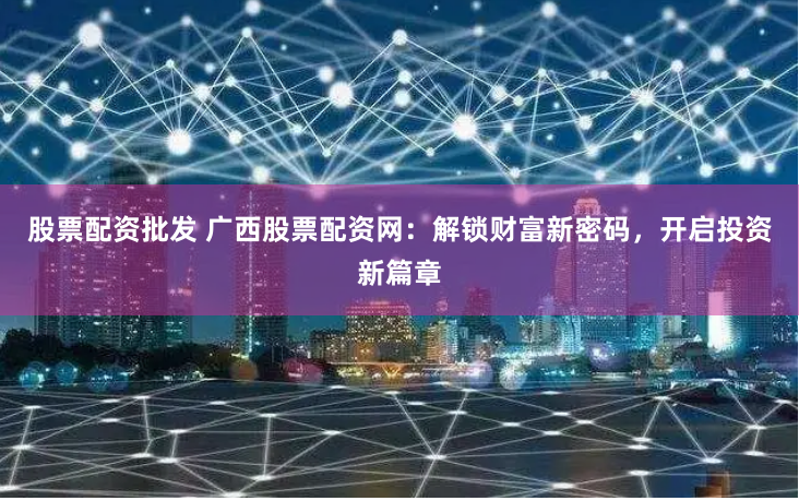 股票配资批发 广西股票配资网：解锁财富新密码，开启投资新篇章