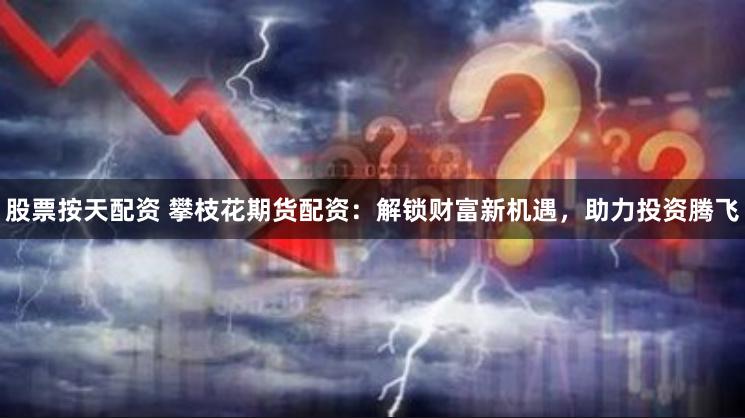 股票按天配资 攀枝花期货配资：解锁财富新机遇，助力投资腾飞
