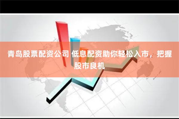 青岛股票配资公司 低息配资助你轻松入市，把握股市良机