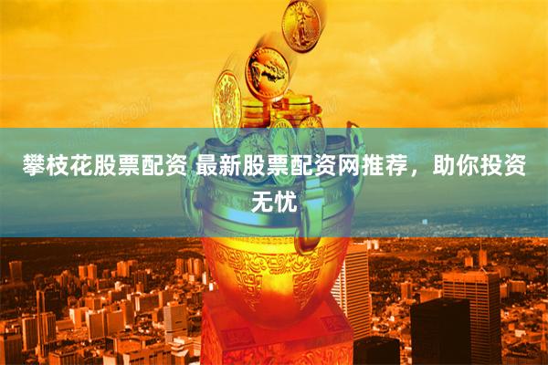 攀枝花股票配资 最新股票配资网推荐，助你投资无忧