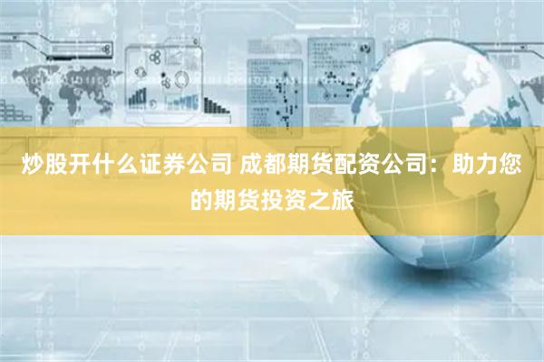 炒股开什么证券公司 成都期货配资公司：助力您的期货投资之旅