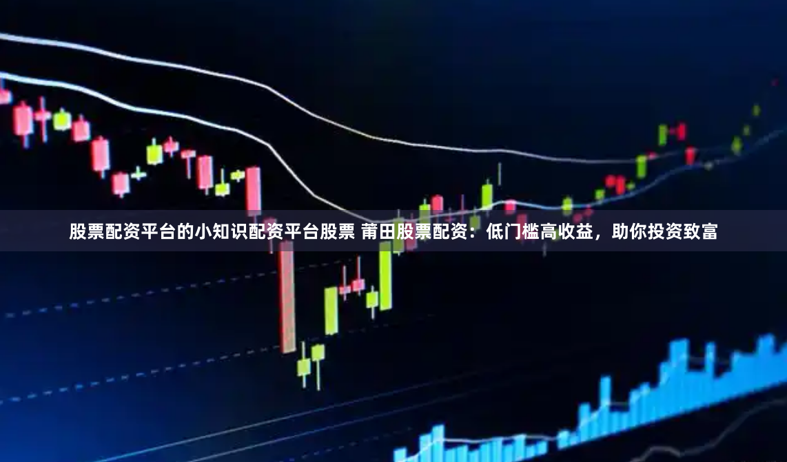 股票配资平台的小知识配资平台股票 莆田股票配资：低门槛高收益，助你投资致富