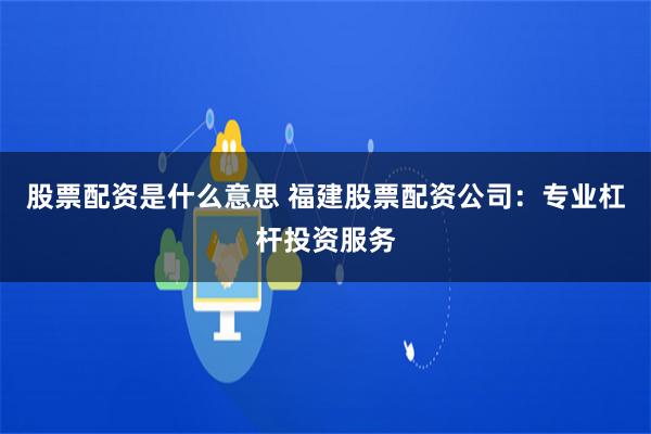 股票配资是什么意思 福建股票配资公司：专业杠杆投资服务