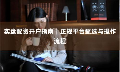 实盘配资开户指南｜正规平台甄选与操作流程